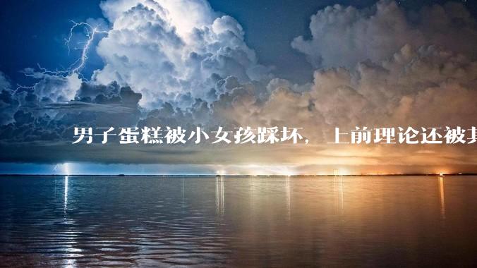 男子蛋糕被小女孩踩坏，上前理论还被其家长辱骂殴打，如果发生这种事情有比***里当事人更好的处理方法吗？