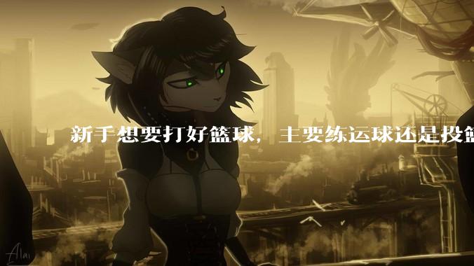 新手想要打好篮球，主要练运球还是投篮？